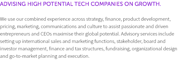 ADVISING HIGH POTENTIAL TECH COMPANIES ON GROWTH. We use our combined experience across strategy, finance, product development, pricing, marketing, communications and culture to assist passionate and driven entrepreneurs and CEOs maximise their global potential. Advisory services include setting up international sales and marketing functions, stakeholder, board and investor management, finance and tax structures, fundraising, organizational design and go-to-market planning and execution. 