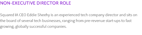NON-EXECUTIVE DIRECTOR ROLE Squared IA CEO Eddie Sheehy is an experienced tech company director and sits on the board of several tech businesses, ranging from pre-revenue start-ups to fast growing, globally successful companies. 