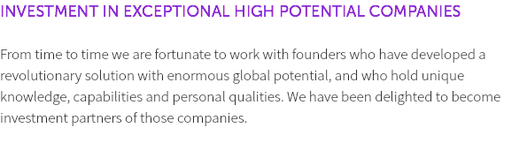 INVESTMENT IN EXCEPTIONAL HIGH POTENTIAL COMPANIES From time to time we are fortunate to work with founders who have developed a revolutionary solution with enormous global potential, and who hold unique knowledge, capabilities and personal qualities. We have been delighted to become investment partners of those companies. 