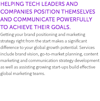 HELPING TECH LEADERS AND COMPANIES POSITION THEMSELVES AND COMMUNICATE POWERFULLY TO ACHIEVE THEIR GOALS. Getting your brand positioning and marketing strategy right from the start makes a significant difference to your global growth potential. Services include brand vision, go-to-market planning, content marketing and communication strategy development as well as assisting growing start-ups build effective global marketing teams. 