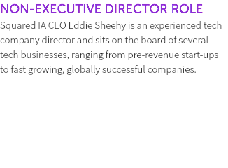 NON-EXECUTIVE DIRECTOR ROLE Squared IA CEO Eddie Sheehy is an experienced tech company director and sits on the board of several tech businesses, ranging from pre-revenue start-ups to fast growing, globally successful companies. 