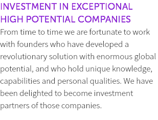 INVESTMENT IN EXCEPTIONAL HIGH POTENTIAL COMPANIES From time to time we are fortunate to work with founders who have developed a revolutionary solution with enormous global potential, and who hold unique knowledge, capabilities and personal qualities. We have been delighted to become investment partners of those companies. 