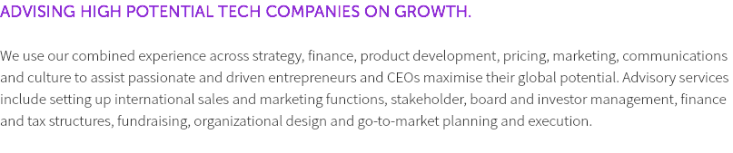 ADVISING HIGH POTENTIAL TECH COMPANIES ON GROWTH. We use our combined experience across strategy, finance, product development, pricing, marketing, communications and culture to assist passionate and driven entrepreneurs and CEOs maximise their global potential. Advisory services include setting up international sales and marketing functions, stakeholder, board and investor management, finance and tax structures, fundraising, organizational design and go-to-market planning and execution. 