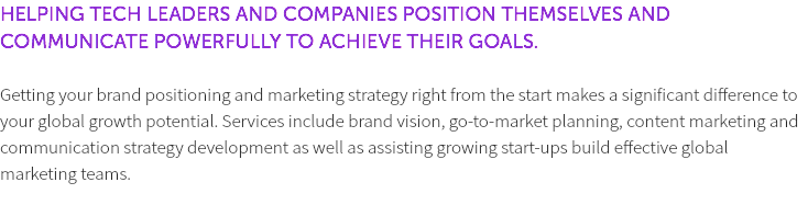 HELPING TECH LEADERS AND COMPANIES POSITION THEMSELVES AND COMMUNICATE POWERFULLY TO ACHIEVE THEIR GOALS. Getting your brand positioning and marketing strategy right from the start makes a significant difference to your global growth potential. Services include brand vision, go-to-market planning, content marketing and communication strategy development as well as assisting growing start-ups build effective global marketing teams. 
