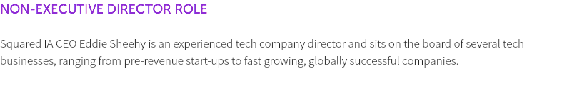 NON-EXECUTIVE DIRECTOR ROLE Squared IA CEO Eddie Sheehy is an experienced tech company director and sits on the board of several tech businesses, ranging from pre-revenue start-ups to fast growing, globally successful companies. 