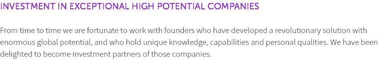 INVESTMENT IN EXCEPTIONAL HIGH POTENTIAL COMPANIES From time to time we are fortunate to work with founders who have developed a revolutionary solution with enormous global potential, and who hold unique knowledge, capabilities and personal qualities. We have been delighted to become investment partners of those companies. 